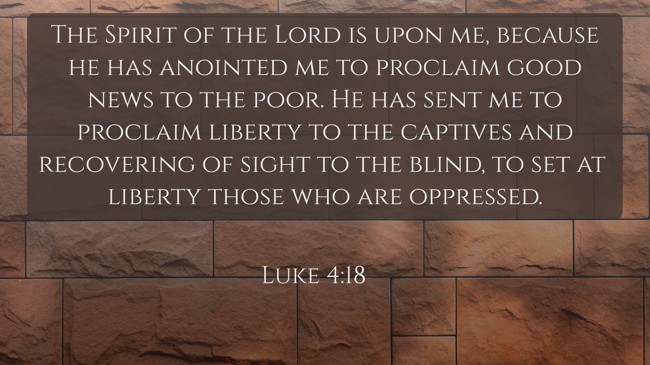 The Spirit of the Lord is upon me, because he has anointed me to proclaim good news to the poor. He has sent me to proclaim liberty to the captives and recovering of sight to the blind, to set at liberty those who are oppressed. - Luke 4:18