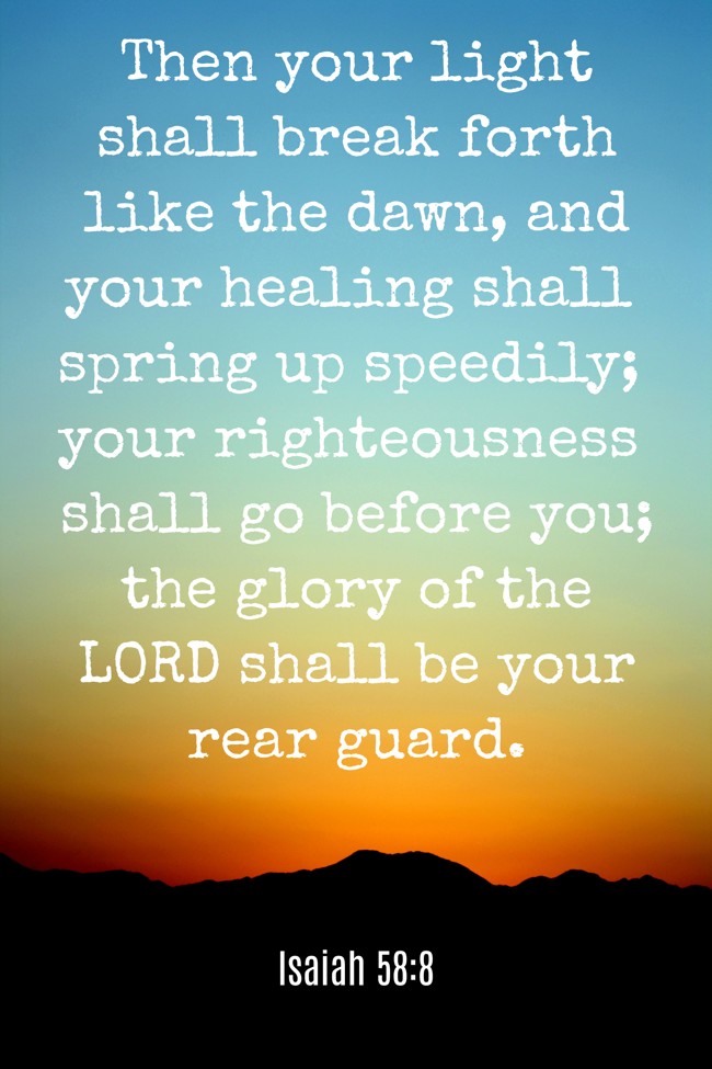 Then your light shall break forth like the dawn, and your healing shall spring up speedily; your righteousness shall go before you; the glory of the LORD shall be your rear guard. - Isaiah 58:8