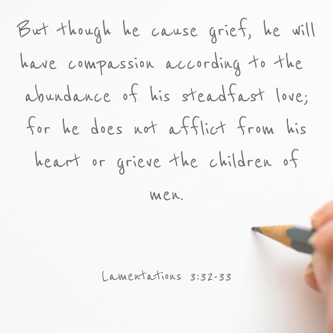 But though he cause grief, he will have compassion according to the abundance of his steadfast love; for he does not afflict from his heart or grieve the children of men. - Lamentations 3:32-33