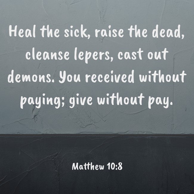 Heal the sick, raise the dead, cleanse lepers, cast out demons. You received without paying; give without pay. - Matthew 10:8