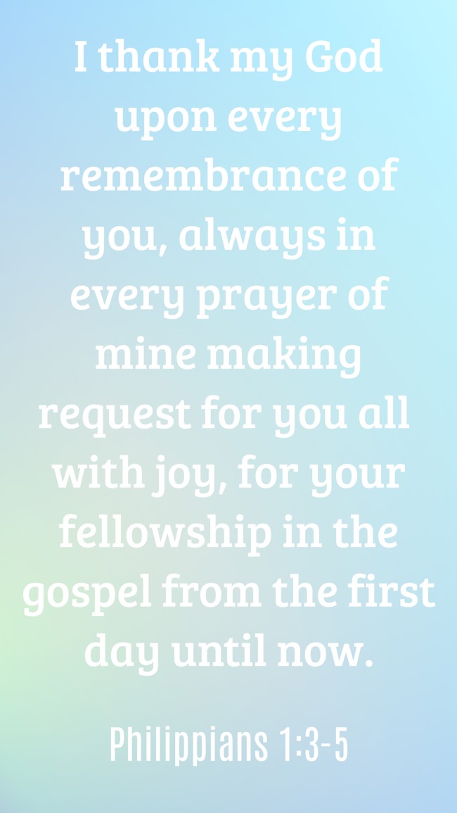 I thank my God upon every remembrance of you, always in every prayer of mine making request for you all with joy, for your fellowship in the gospel from the first day until now. - Philippians 1:3-5