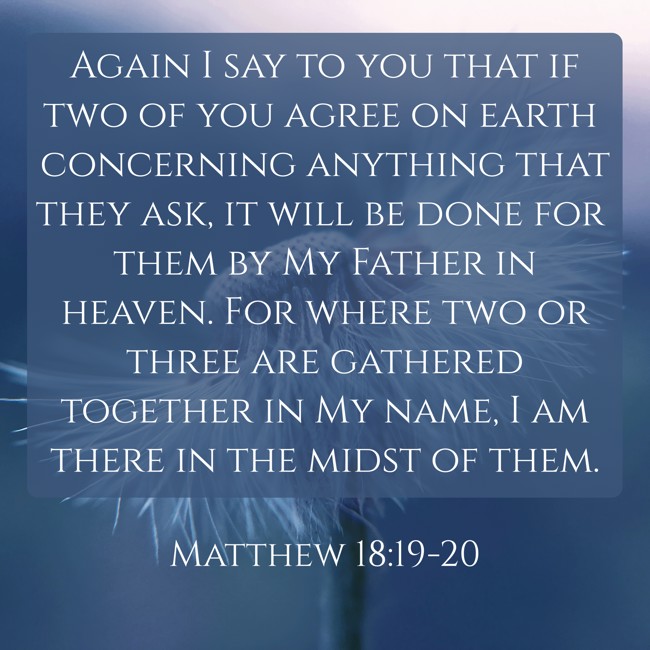 Again I say to you that if two of you agree on earth concerning anything that they ask, it will be done for them by My Father in heaven. For where two or three are gathered together in My name, I am there in the midst of them. - Matthew 18:19-20