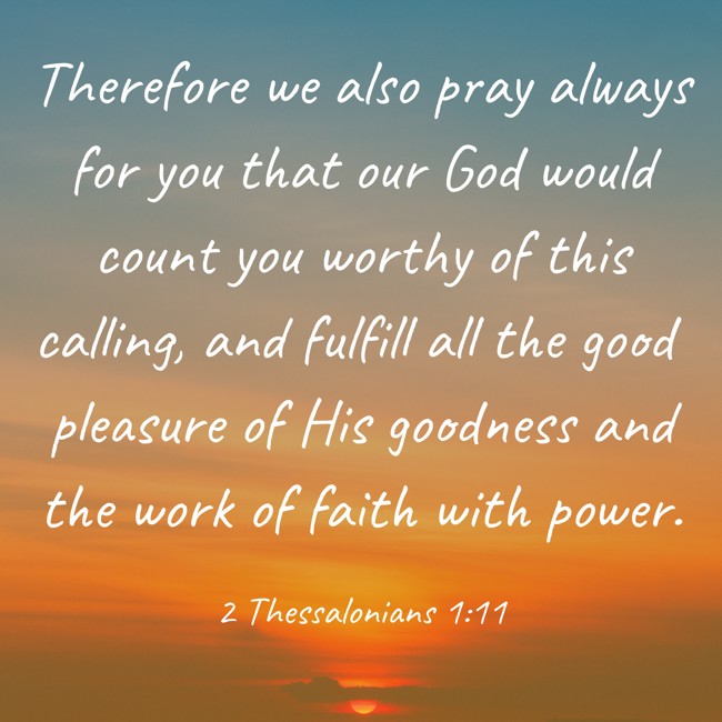 Therefore we also pray always for you that our God would count you worthy of this calling, and fulfill all the good pleasure of His goodness and the work of faith with power. - 2 Thessalonians 1:11