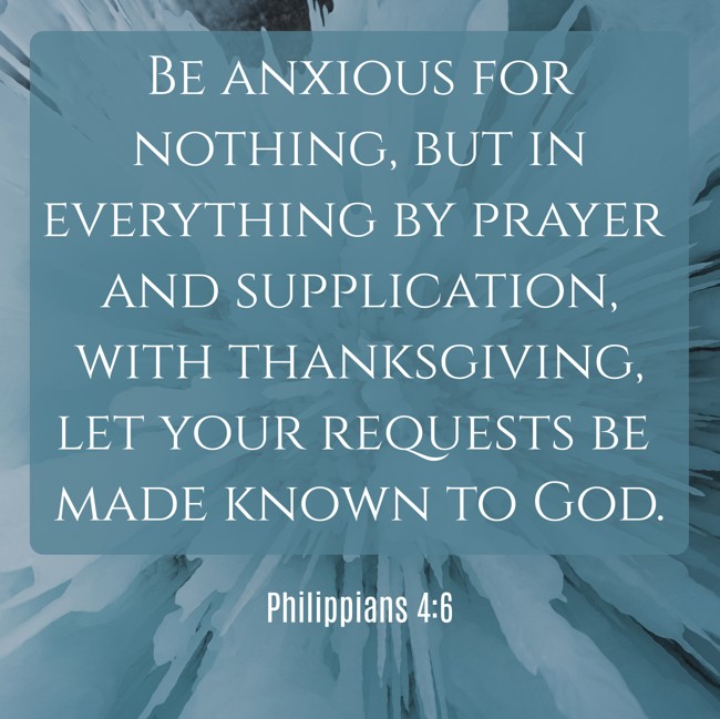 Be anxious for nothing, but in everything by prayer and supplication, with thanksgiving, let your requests be made known to God. - Philippians 4:6