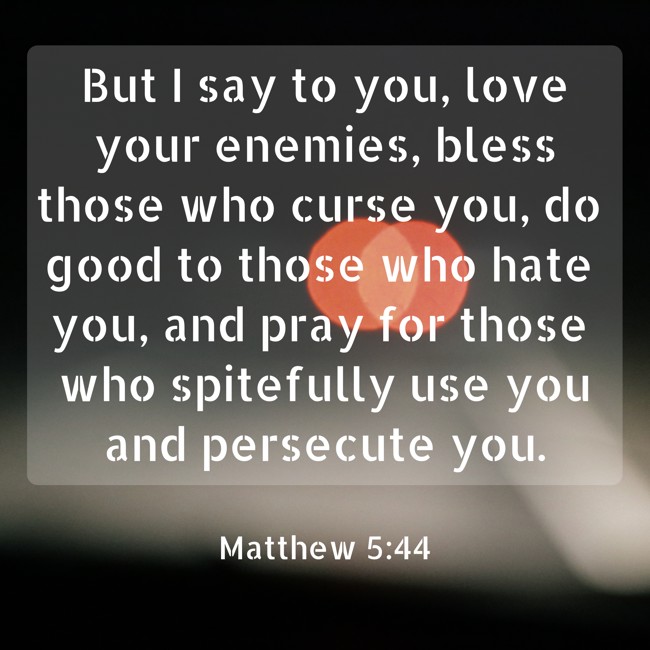 But I say to you, love your enemies, bless those who curse you, do good to those who hate you, and pray for those who spitefully use you and persecute you. - Matthew 5:44