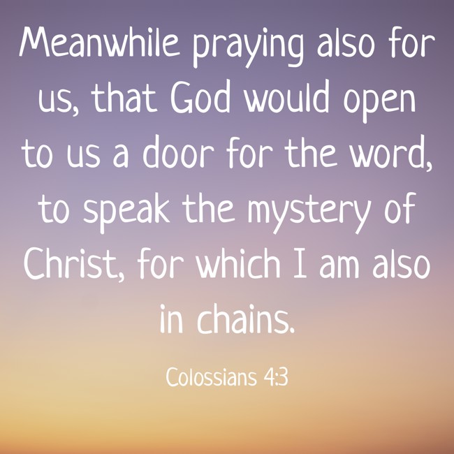 Meanwhile praying also for us, that God would open to us a door for the word, to speak the mystery of Christ, for which I am also in chains. - Colossians 4:3
