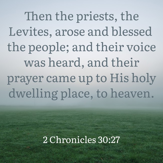 Then the priests, the Levites, arose and blessed the people; and their voice was heard, and their prayer came up to His holy dwelling place, to heaven. - 2 Chronicles 30:27