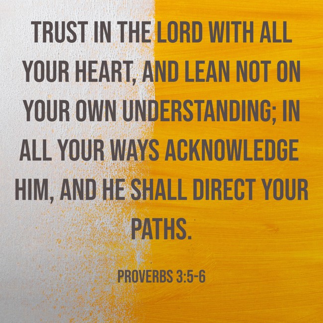 Trust in the LORD with all your heart, and lean not on your own understanding; in all your ways acknowledge Him, and He shall direct your paths. - Proverbs 3:5-6