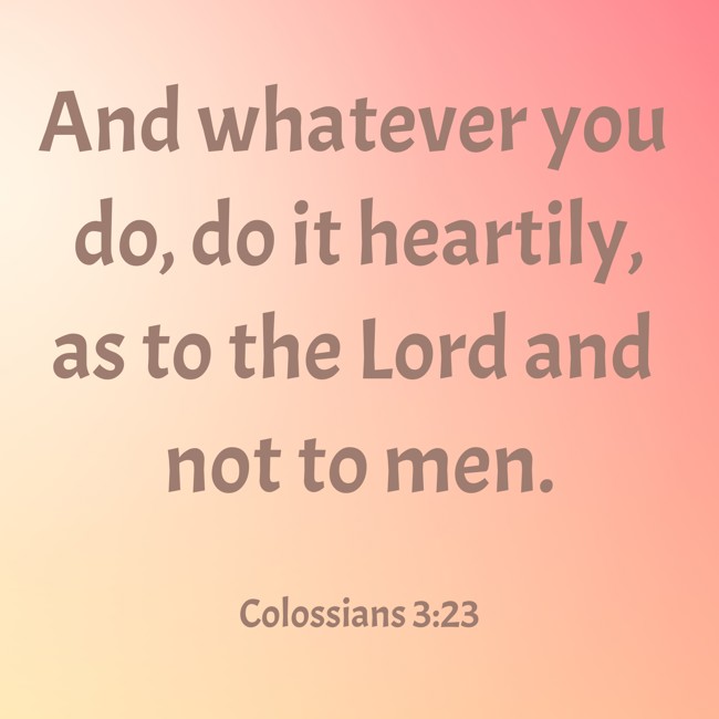 And whatever you do, do it heartily, as to the Lord and not to men. - Colossians 3:23