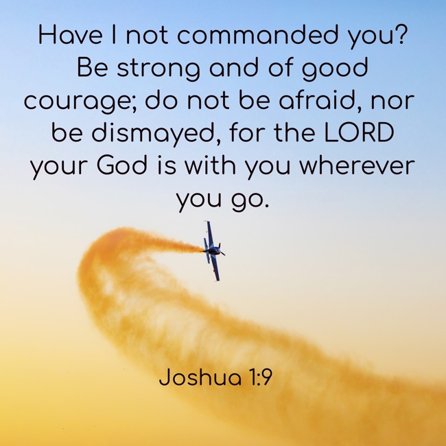 Have I not commanded you? Be strong and of good courage; do not be afraid, nor be dismayed, for the LORD your God is with you wherever you go. - Joshua 1:9