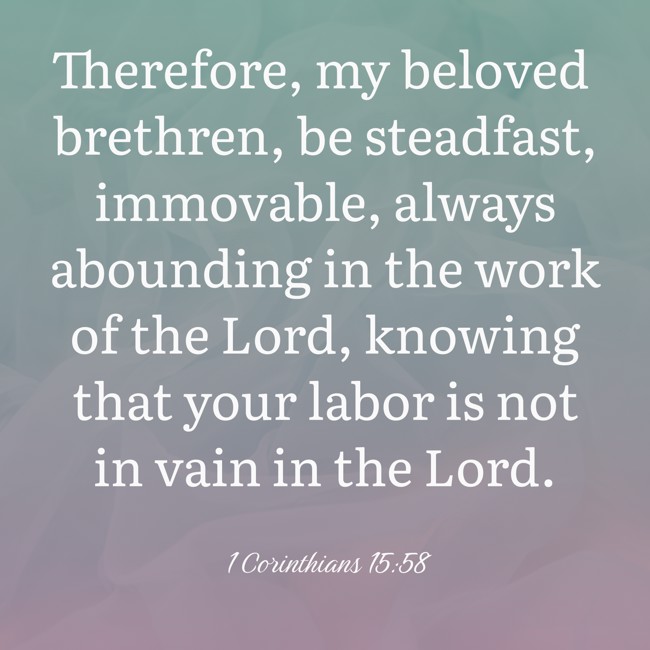 Therefore, my beloved brethren, be steadfast, immovable, always abounding in the work of the Lord, knowing that your labor is not in vain in the Lord. - 1 Corinthians 15:58
