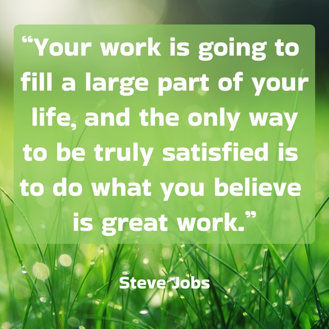 “Your work is going to fill a large part of your life, and the only way to be truly satisfied is to do what you believe is great work.” - Steve Jobs