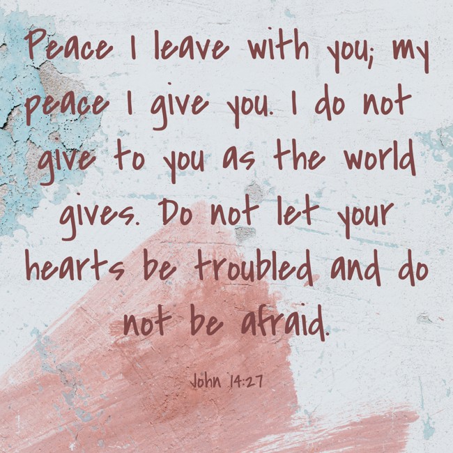 Peace I leave with you; my peace I give you. I do not give to you as the world gives. Do not let your hearts be troubled and do not be afraid. - John 14:27