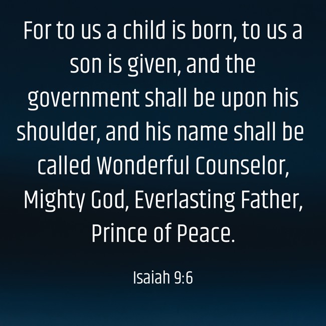 For to us a child is born, to us a son is given, and the government shall be upon his shoulder, and his name shall be called Wonderful Counselor, Mighty God, Everlasting Father, Prince of Peace. - Isaiah 9:6