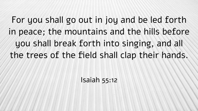For you shall go out in joy and be led forth in peace; the mountains and the hills before you shall break forth into singing, and all the trees of the field shall clap their hands. - Isaiah 55:12