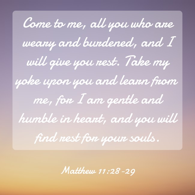 Come to me, all you who are weary and burdened, and I will give you rest. Take my yoke upon you and learn from me, for I am gentle and humble in heart, and you will find rest for your souls. - Matthew 11:28-29