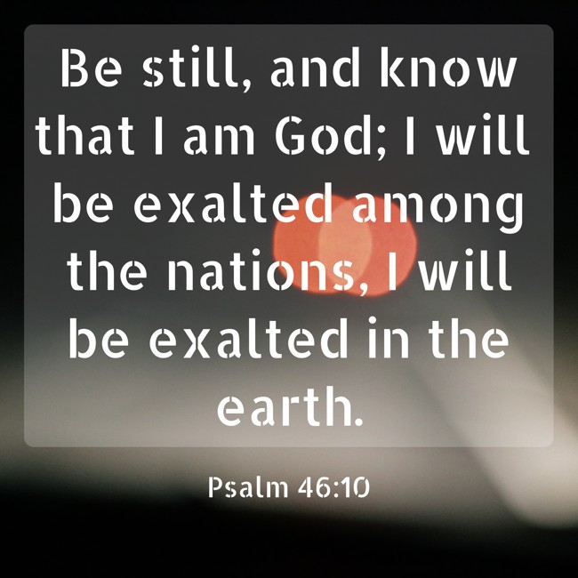 Be still, and know that I am God; I will be exalted among the nations, I will be exalted in the earth. - Psalm 46:10