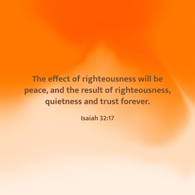 The effect of righteousness will be peace, and the result of righteousness, quietness and trust forever. - Isaiah 32:17