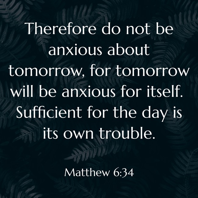 Therefore do not be anxious about tomorrow, for tomorrow will be anxious for itself. Sufficient for the day is its own trouble. - Matthew 6:34