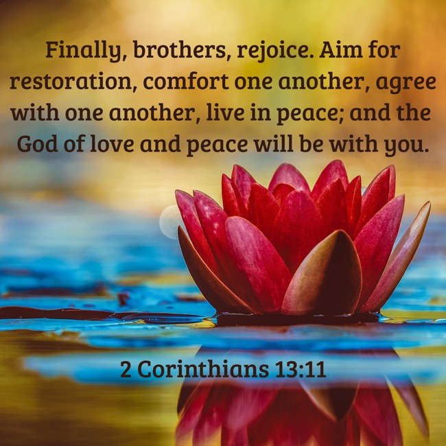 Finally, brothers, rejoice. Aim for restoration, comfort one another, agree with one another, live in peace; and the God of love and peace will be with you. - 2 Corinthians 13:11