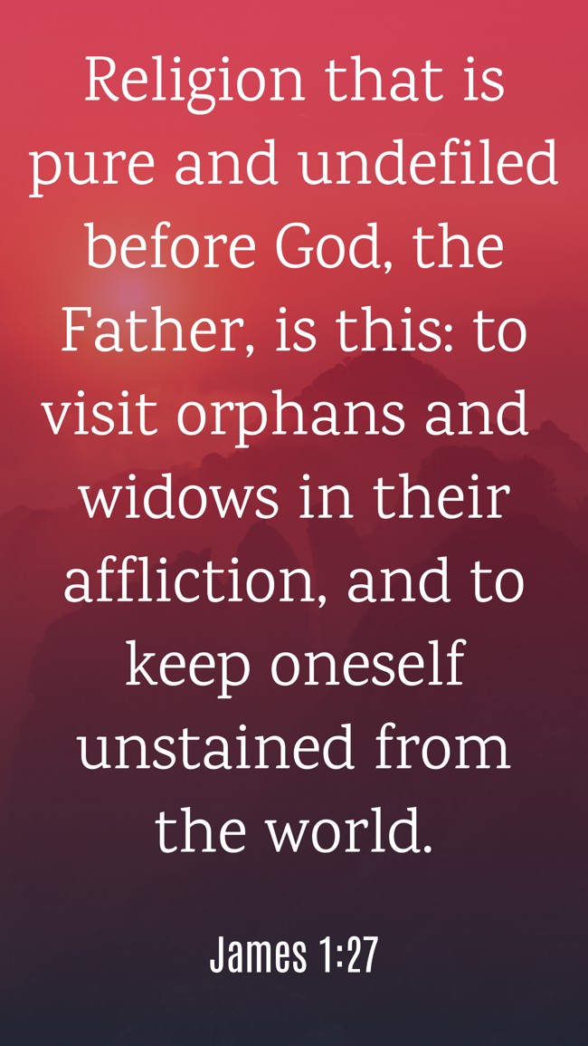  Religion that is pure and undefiled before God, the Father, is this: to visit orphans and widows in their affliction, and to keep oneself unstained from the world.   - James 1:27 