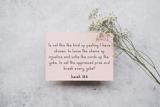  Is not this the kind of fasting I have chosen: to loose the chains of injustice and untie the cords of the yoke, to set the oppressed free and break every yoke?   - Isaiah 58:6 