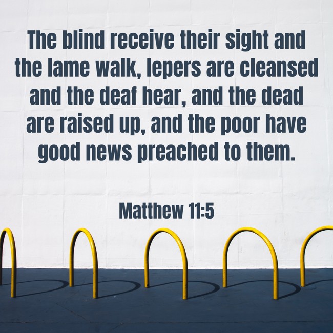  The blind receive their sight and the lame walk, lepers are cleansed and the deaf hear, and the dead are raised up, and the poor have good news preached to them.   - Matthew 11:5 