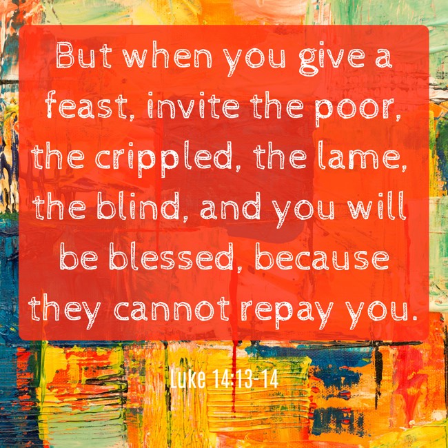  But when you give a feast, invite the poor, the crippled, the lame, the blind, and you will be blessed, because they cannot repay you.   - Luke 14:13-14 