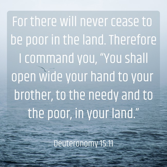  For there will never cease to be poor in the land. Therefore I command you, “You shall open wide your hand to your brother, to the needy and to the poor, in your land.”   - Deuteronomy 15:11 