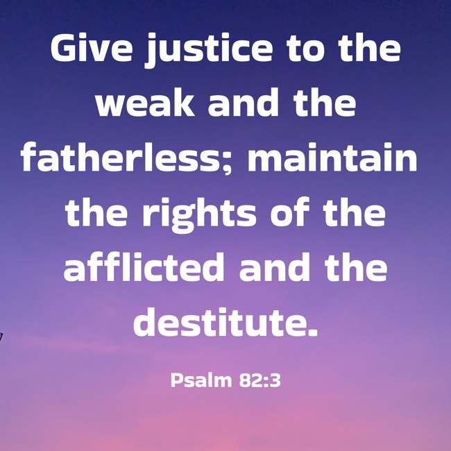  Give justice to the weak and the fatherless; maintain the rights of the afflicted and the destitute.   - Psalm 82:3 