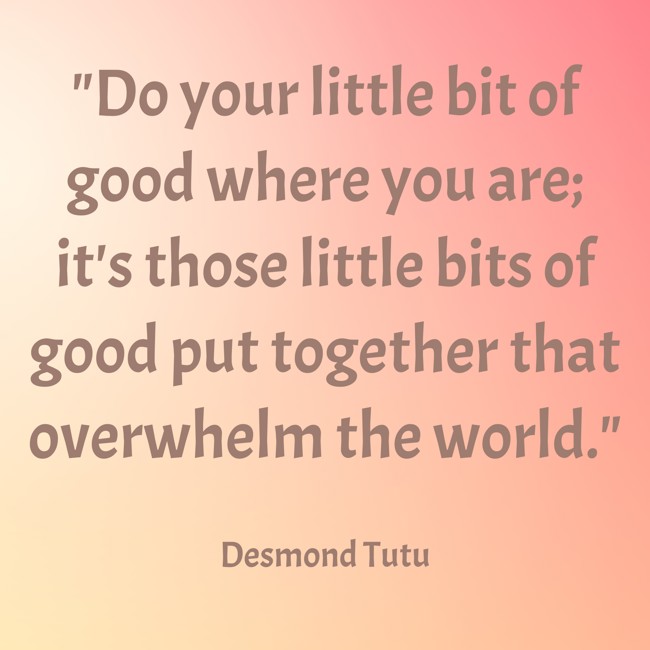  Do your little bit of good where you are; it's those little bits of good put together that overwhelm the world.   - Desmond Tutu 