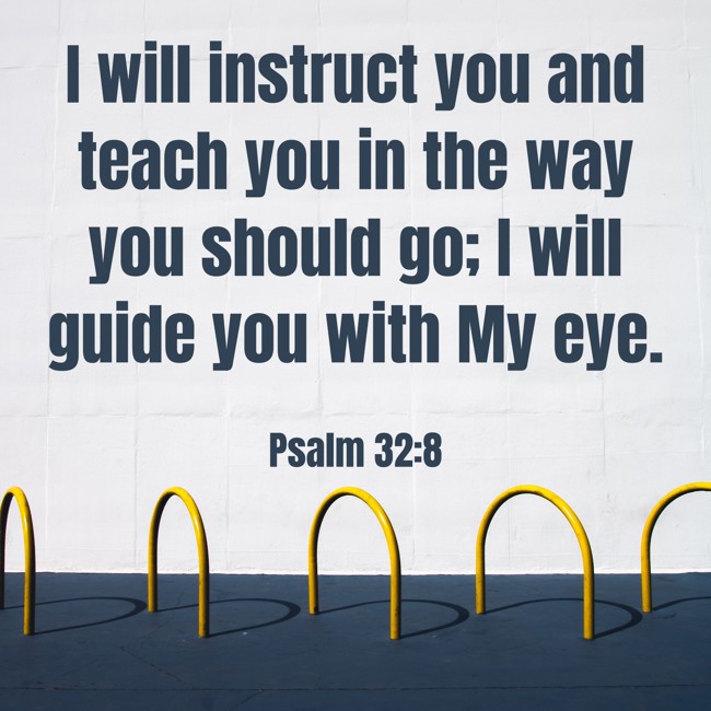 I will instruct you and teach you in the way you should go; I will guide you with My eye. - Psalm 32:8