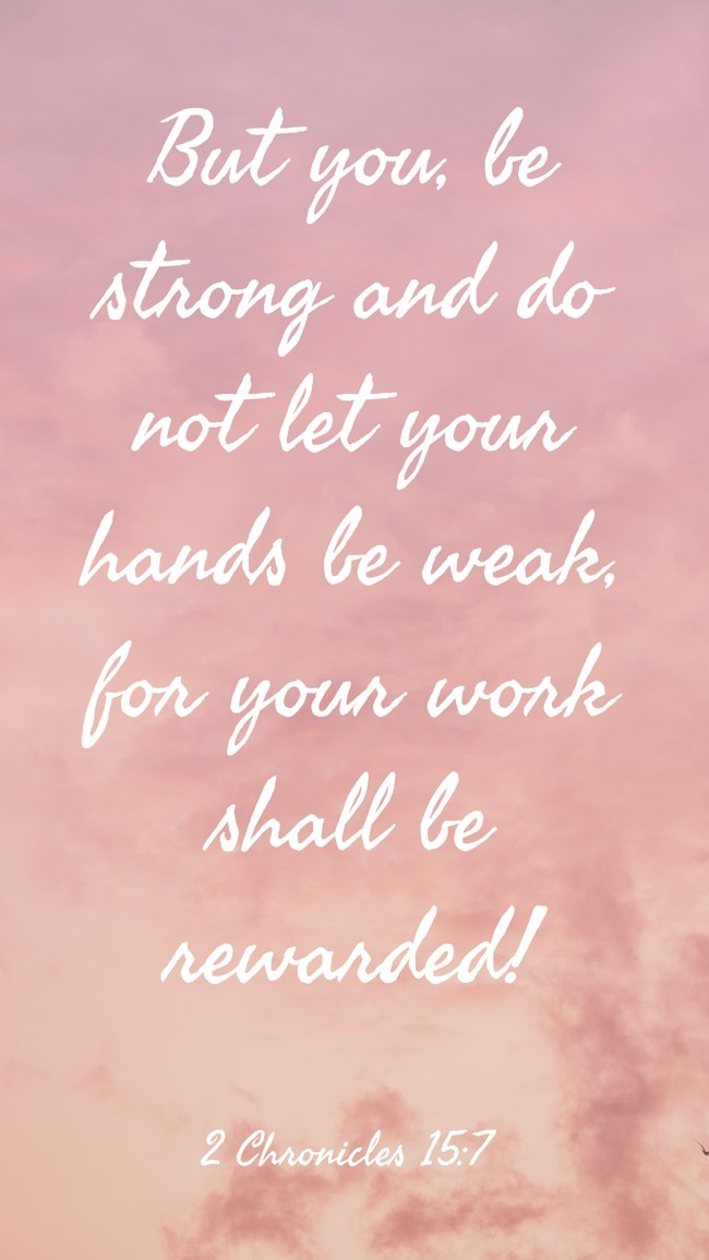 But you, be strong and do not let your hands be weak, for your work shall be rewarded! - 2 Chronicles 15:7