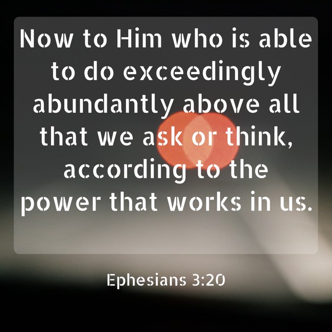 Now to Him who is able to do exceedingly abundantly above all that we ask or think, according to the power that works in us. - Ephesians 3:20