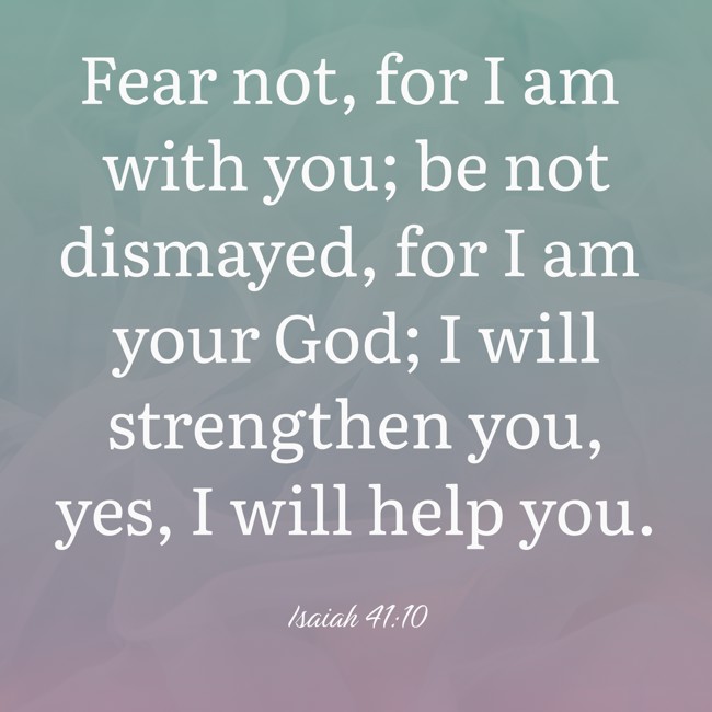  Fear not, for I am with you; be not dismayed, for I am your God; I will strengthen you, yes, I will help you.   - Isaiah 41:10 