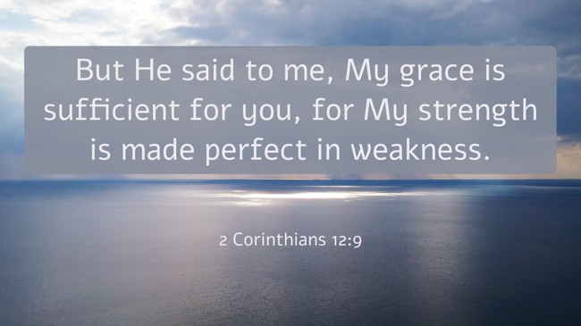  But He said to me, My grace is sufficient for you, for My strength is made perfect in weakness.   - 2 Corinthians 12:9 