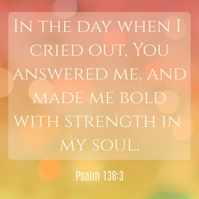  In the day when I cried out, You answered me, and made me bold with strength in my soul.   - Psalm 138:3 