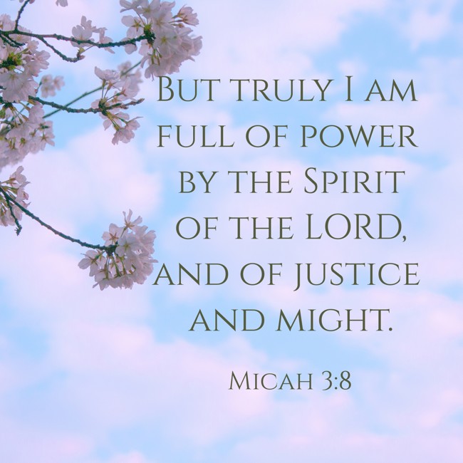  But truly I am full of power by the Spirit of the LORD, and of justice and might.   - Micah 3:8 