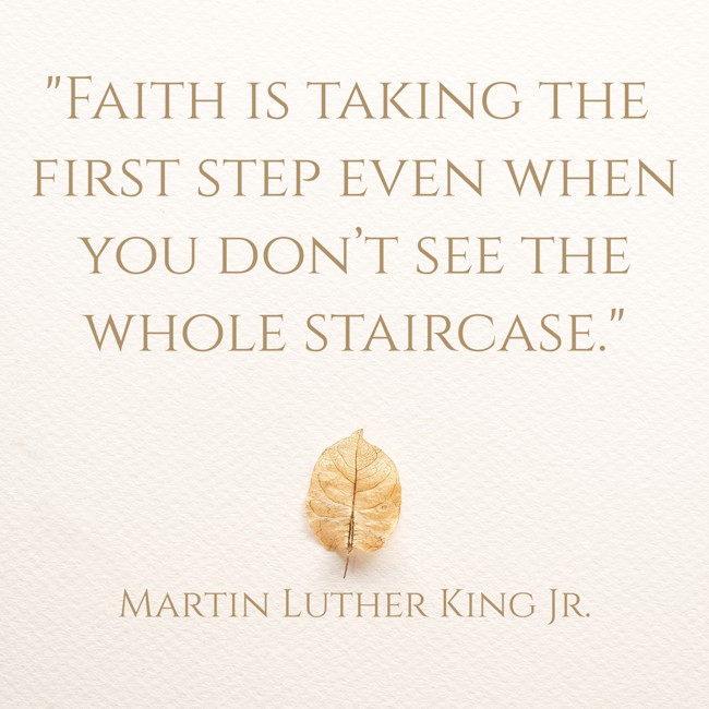  Faith is taking the first step even when you don’t see the whole staircase.   - Martin Luther King Jr. 