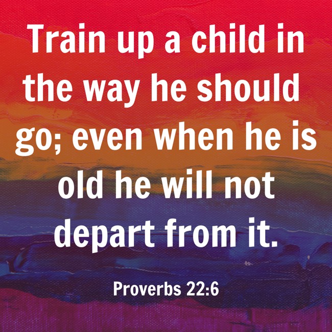 Train up a child in the way he should go; even when he is old he will not depart from it. - Proverbs 22:6
