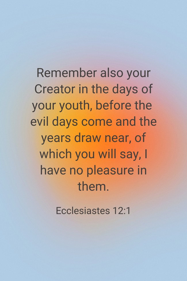 Remember also your Creator in the days of your youth, before the evil days come and the years draw near, of which you will say, I have no pleasure in them. - Ecclesiastes 12:1