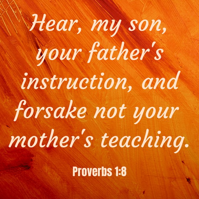 Hear, my son, your father's instruction, and forsake not your mother's teaching. - Proverbs 1:8