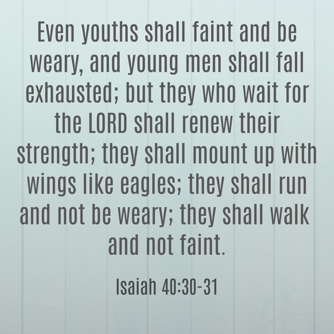 Even youths shall faint and be weary, and young men shall fall exhausted; but they who wait for the LORD shall renew their strength; they shall mount up with wings like eagles; they shall run and not be weary; they shall walk and not faint. - Isaiah 40:30-31