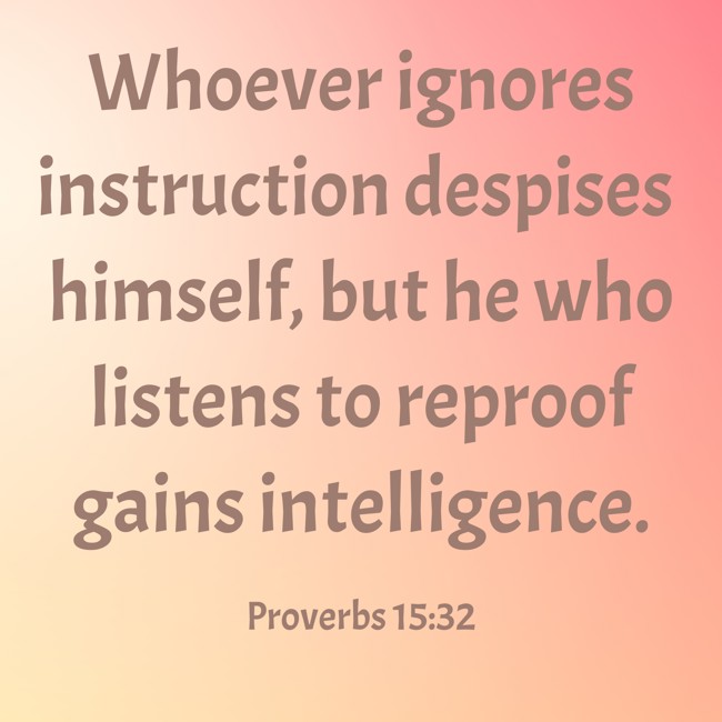Whoever ignores instruction despises himself, but he who listens to reproof gains intelligence. - Proverbs 15:32