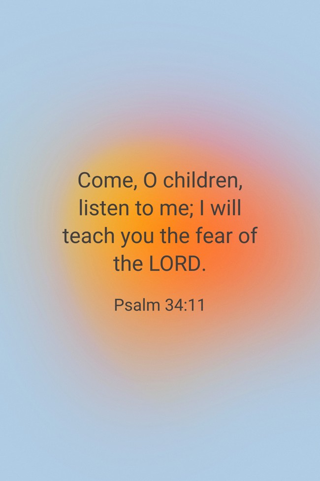 Come, O children, listen to me; I will teach you the fear of the LORD. - Psalm 34:11