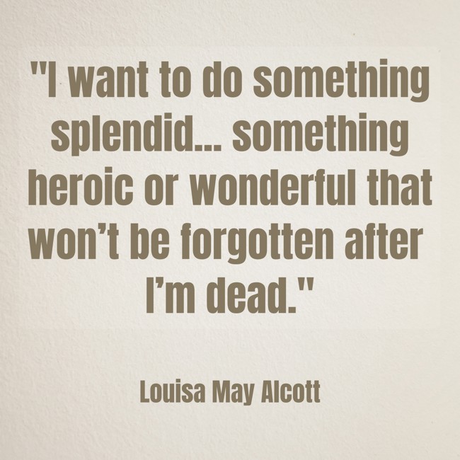 I want to do something splendid... something heroic or wonderful that won’t be forgotten after I’m dead. - Louisa May Alcott