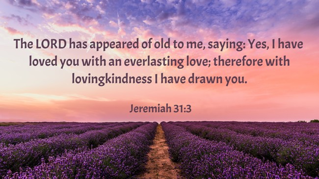 The LORD has appeared of old to me, saying: Yes, I have loved you with an everlasting love; therefore with lovingkindness I have drawn you. - Jeremiah 31:3