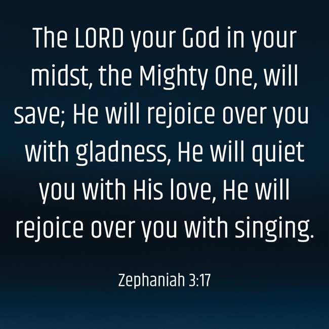 The LORD your God in your midst, the Mighty One, will save; He will rejoice over you with gladness, He will quiet you with His love, He will rejoice over you with singing. - Zephaniah 3:17