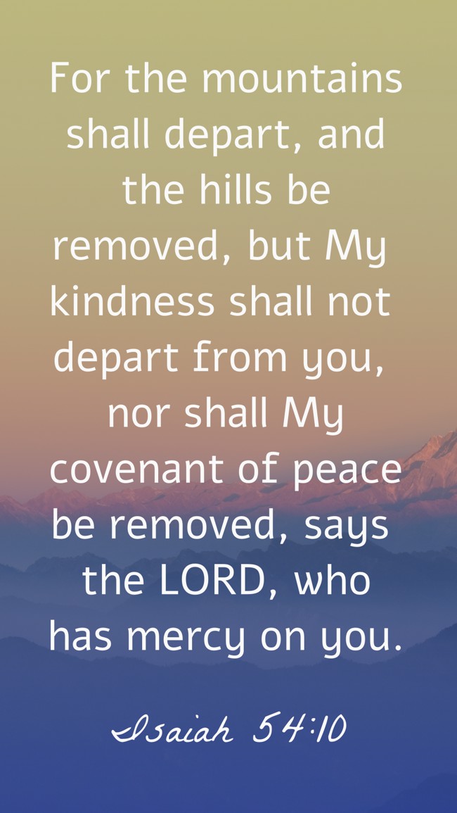For the mountains shall depart, and the hills be removed, but My kindness shall not depart from you, nor shall My covenant of peace be removed, says the LORD, who has mercy on you. - Isaiah 54:10