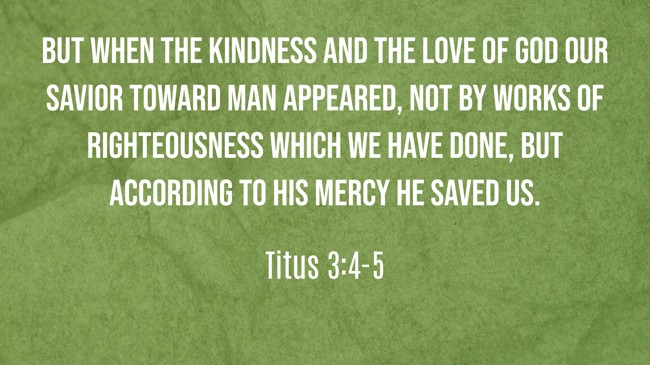 But when the kindness and the love of God our Savior toward man appeared, not by works of righteousness which we have done, but according to His mercy He saved us. - Titus 3:4-5